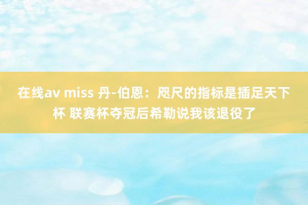 在线av miss 丹-伯恩：咫尺的指标是插足天下杯 联赛杯夺冠后希勒说我该退役了
