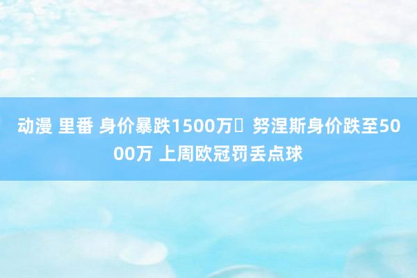 动漫 里番 身价暴跌1500万❗努涅斯身价跌至5000万 上周欧冠罚丢点球