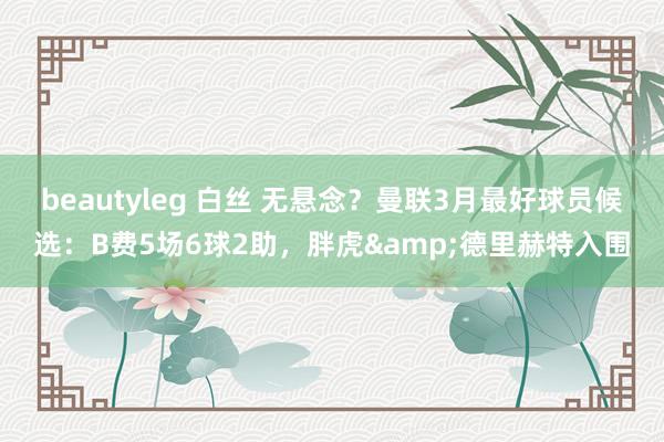 beautyleg 白丝 无悬念？曼联3月最好球员候选：B费5场6球2助，胖虎&德里赫特入围