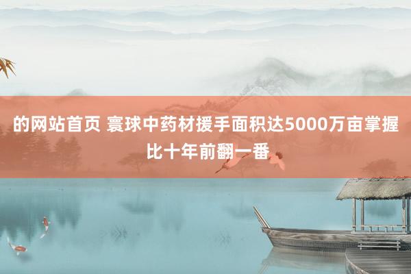 的网站首页 寰球中药材援手面积达5000万亩掌握 比十年前翻一番