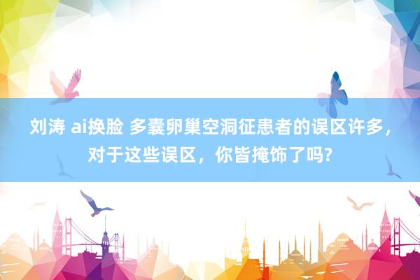 刘涛 ai换脸 多囊卵巢空洞征患者的误区许多，对于这些误区，你皆掩饰了吗?