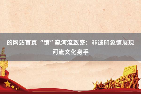 的网站首页 “馆”窥河流致密：非遗印象馆展现河流文化身手