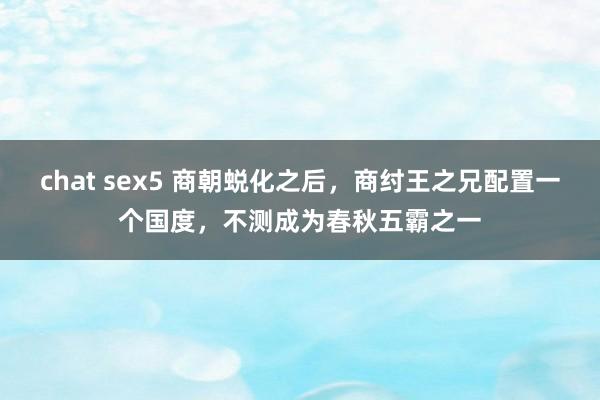 chat sex5 商朝蜕化之后，商纣王之兄配置一个国度，不测成为春秋五霸之一