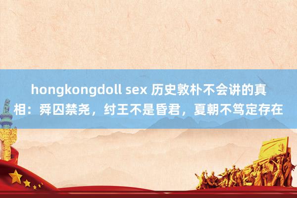 hongkongdoll sex 历史敦朴不会讲的真相：舜囚禁尧，纣王不是昏君，夏朝不笃定存在