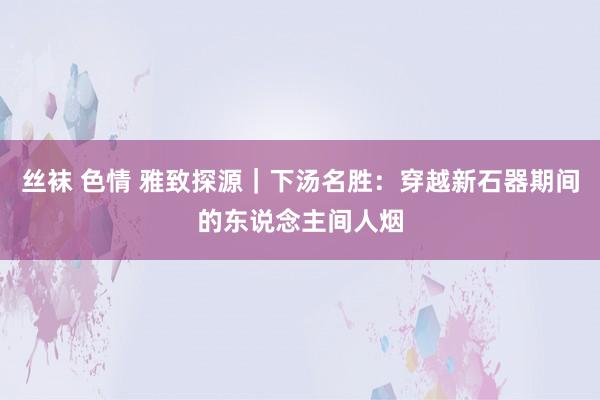 丝袜 色情 雅致探源｜下汤名胜：穿越新石器期间的东说念主间人烟
