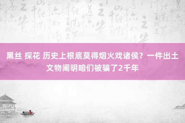 黑丝 探花 历史上根底莫得烟火戏诸侯？一件出土文物阐明咱们被骗了2千年