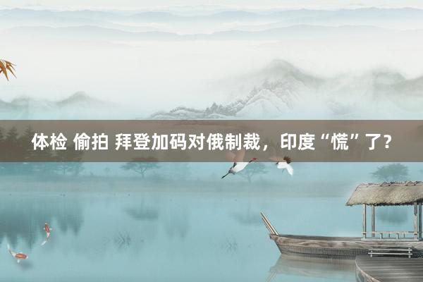 体检 偷拍 拜登加码对俄制裁，印度“慌”了？