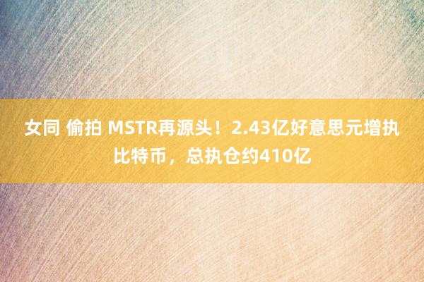 女同 偷拍 MSTR再源头！2.43亿好意思元增执比特币，总执仓约410亿