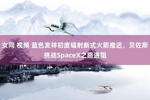 女同 视频 蓝色发祥初度辐射新式火箭推迟，贝佐斯挑战SpaceX之路遇阻