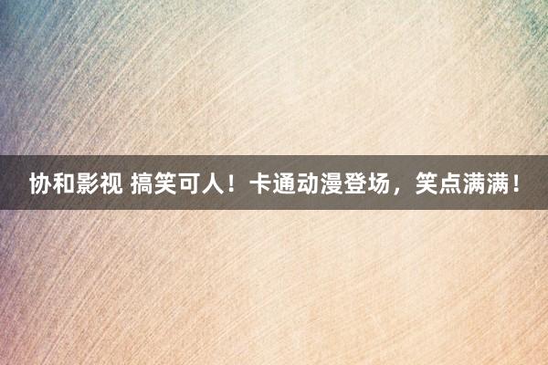 协和影视 搞笑可人！卡通动漫登场，笑点满满！