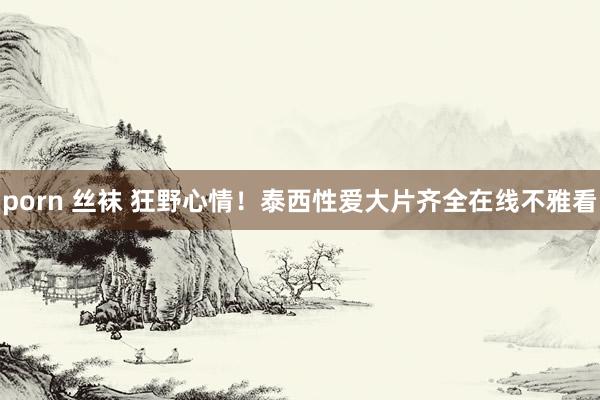 porn 丝袜 狂野心情！泰西性爱大片齐全在线不雅看