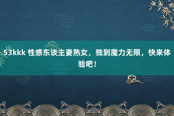 53kkk 性感东谈主妻熟女，独到魔力无限，快来体验吧！
