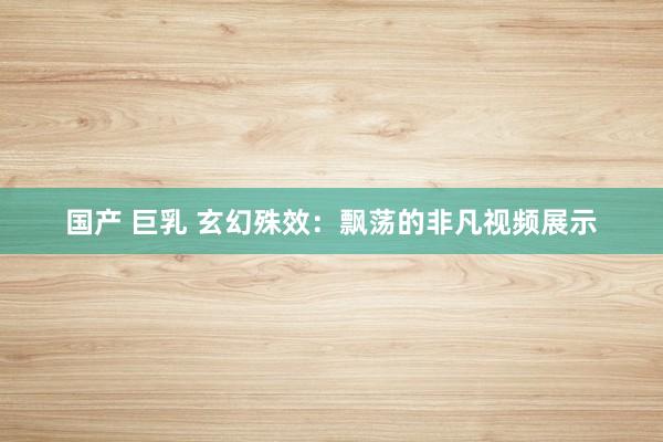 国产 巨乳 玄幻殊效：飘荡的非凡视频展示