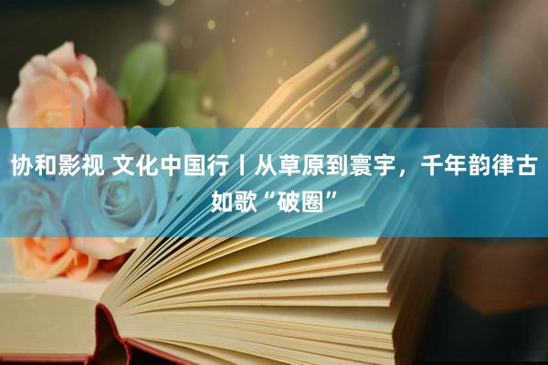 协和影视 文化中国行丨从草原到寰宇，千年韵律古如歌“破圈”