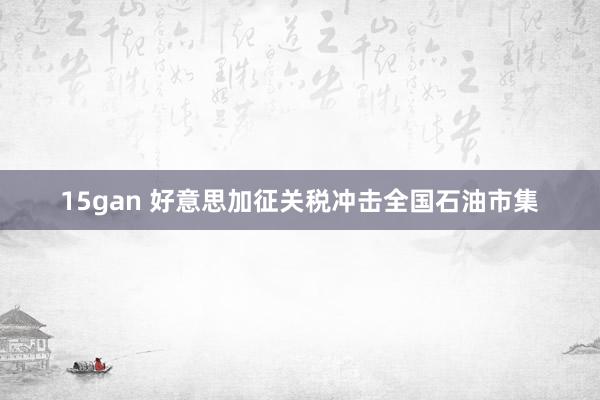 15gan 好意思加征关税冲击全国石油市集