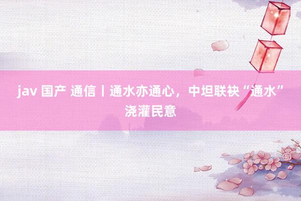 jav 国产 通信丨通水亦通心，中坦联袂“通水”浇灌民意
