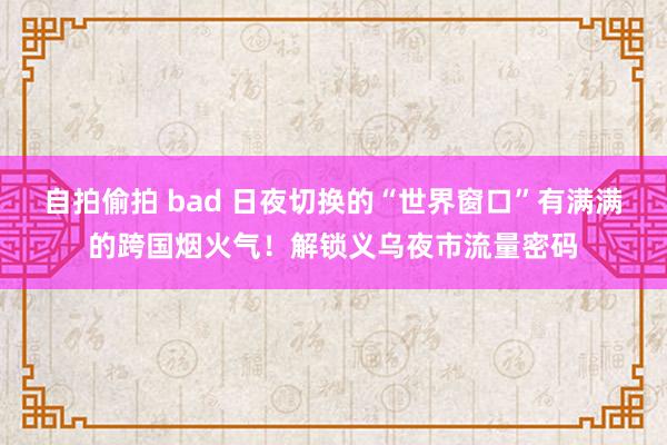 自拍偷拍 bad 日夜切换的“世界窗口”有满满的跨国烟火气！解锁义乌夜市流量密码