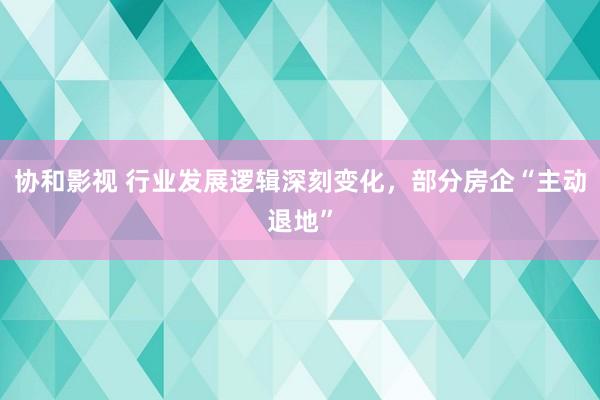 协和影视 行业发展逻辑深刻变化，部分房企“主动退地”