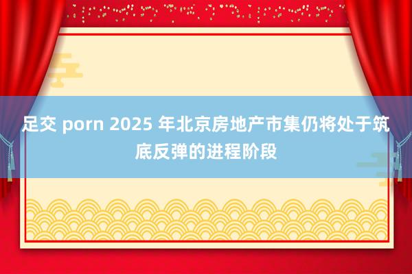 足交 porn 2025 年北京房地产市集仍将处于筑底反弹的进程阶段