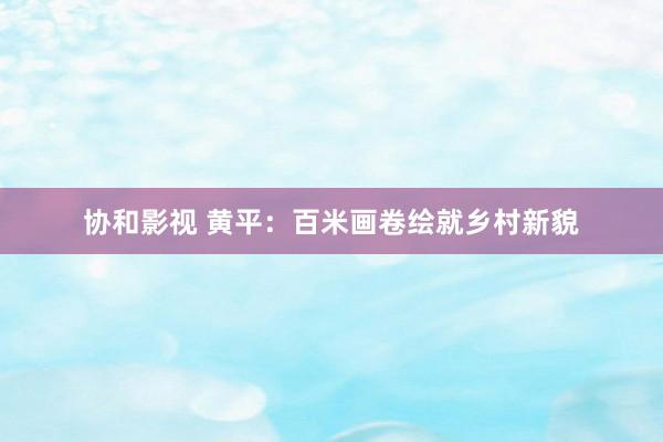 协和影视 黄平：百米画卷绘就乡村新貌
