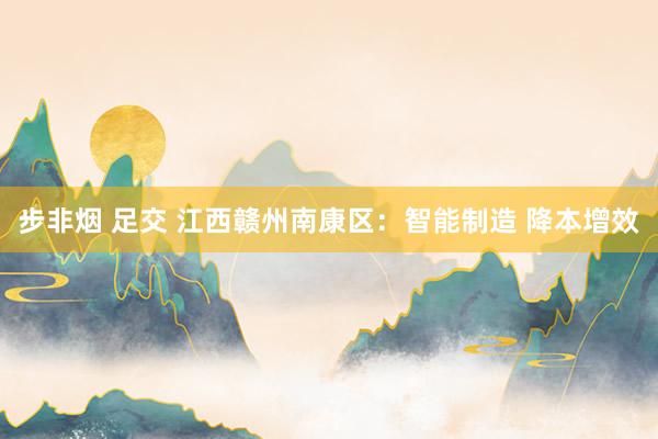 步非烟 足交 江西赣州南康区：智能制造 降本增效