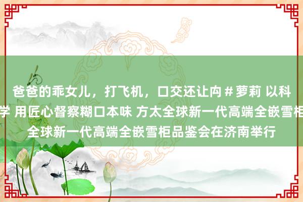 爸爸的乖女儿，打飞机，口交还让禸＃萝莉 以科技重构厨房好意思学 用匠心督察糊口本味 方太全球新一代高端全嵌雪柜品鉴会在济南举行