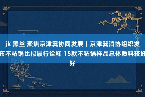 jk 黑丝 聚焦京津冀协同发展｜京津冀消协组织发布不粘锅比拟履行诠释 15款不粘锅样品总体质料较好