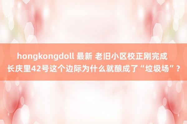 hongkongdoll 最新 老旧小区校正刚完成 长庆里42号这个边际为什么就酿成了“垃圾场”？