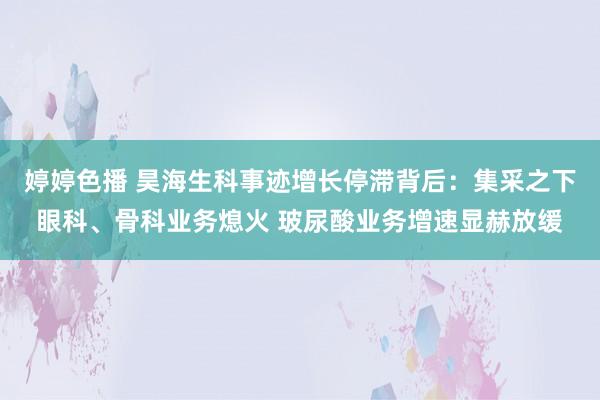 婷婷色播 昊海生科事迹增长停滞背后：集采之下眼科、骨科业务熄火 玻尿酸业务增速显赫放缓