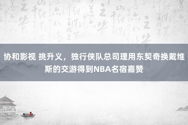 协和影视 挑升义，独行侠队总司理用东契奇换戴维斯的交游得到NBA名宿嘉赞