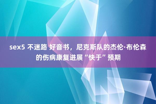 sex5 不迷路 好音书，尼克斯队的杰伦·布伦森的伤病康复进展“快于”预期