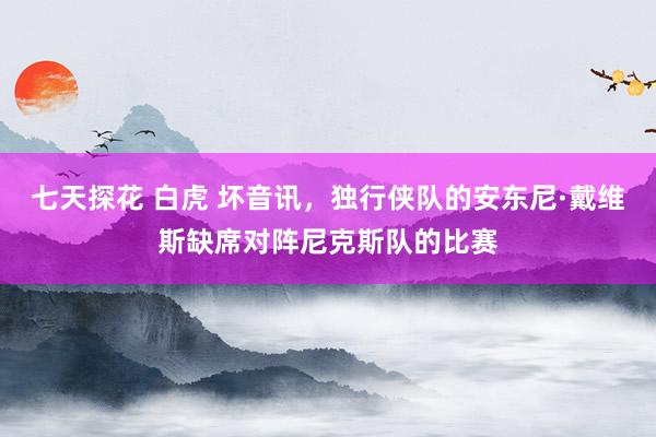 七天探花 白虎 坏音讯，独行侠队的安东尼·戴维斯缺席对阵尼克斯队的比赛