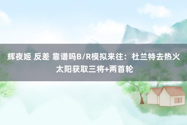 辉夜姬 反差 靠谱吗B/R模拟来往：杜兰特去热火 太阳获取三将+两首轮