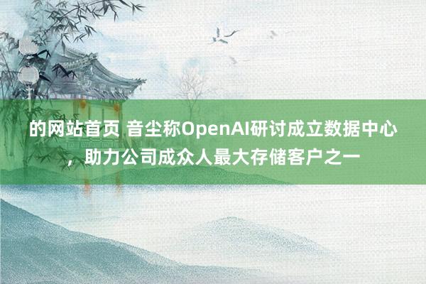 的网站首页 音尘称OpenAI研讨成立数据中心，助力公司成众人最大存储客户之一
