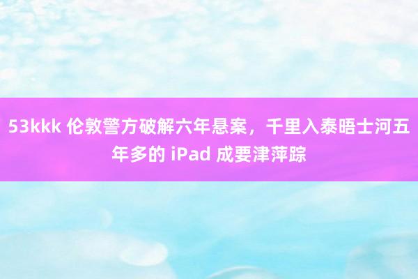 53kkk 伦敦警方破解六年悬案，千里入泰晤士河五年多的 iPad 成要津萍踪