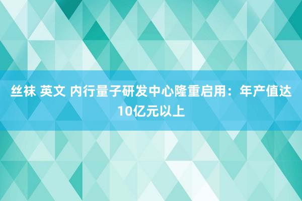 丝袜 英文 内行量子研发中心隆重启用：年产值达10亿元以上