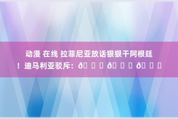 动漫 在线 拉菲尼亚放话狠狠干阿根廷！迪马利亚驳斥：😂😂😂
