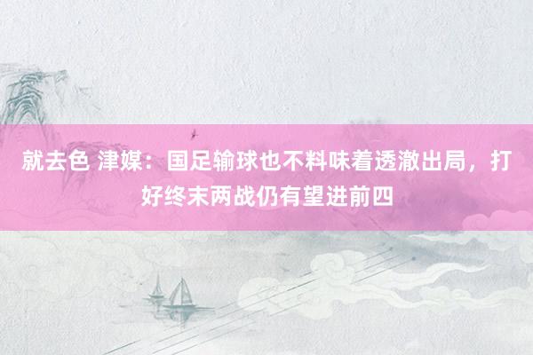 就去色 津媒：国足输球也不料味着透澈出局，打好终末两战仍有望进前四