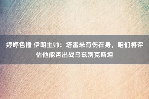 婷婷色播 伊朗主帅：塔雷米有伤在身，咱们将评估他能否出战乌兹别克斯坦