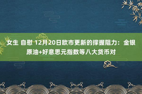 女生 自慰 12月20日欧市更新的撑握阻力：金银原油+好意思元指数等八大货币对