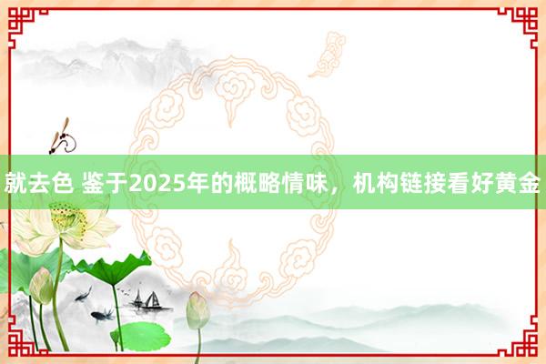 就去色 鉴于2025年的概略情味，机构链接看好黄金