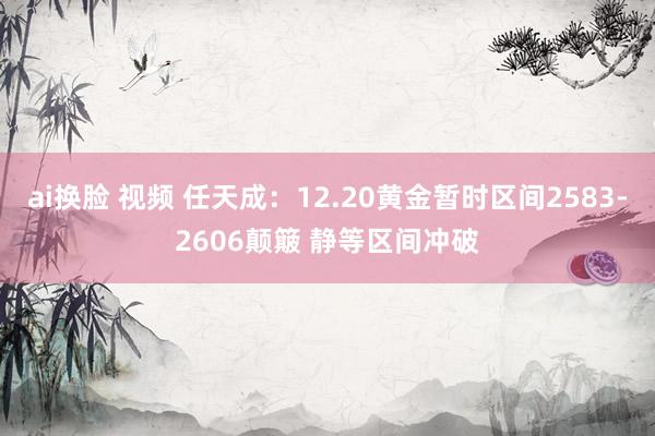 ai换脸 视频 任天成：12.20黄金暂时区间2583-2606颠簸 静等区间冲破