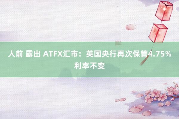 人前 露出 ATFX汇市：英国央行再次保管4.75%利率不变