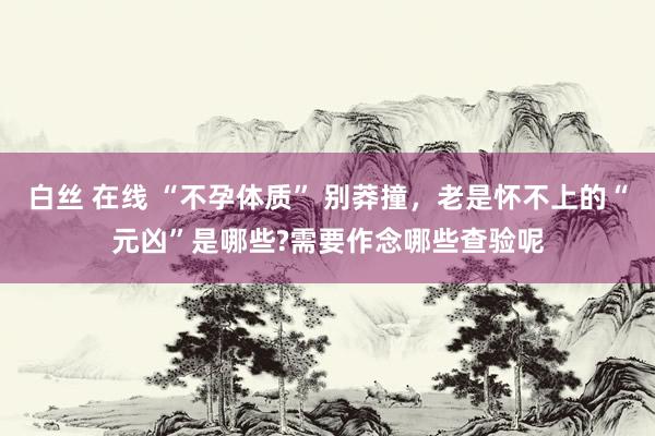 白丝 在线 “不孕体质” 别莽撞，老是怀不上的“元凶”是哪些?需要作念哪些查验呢