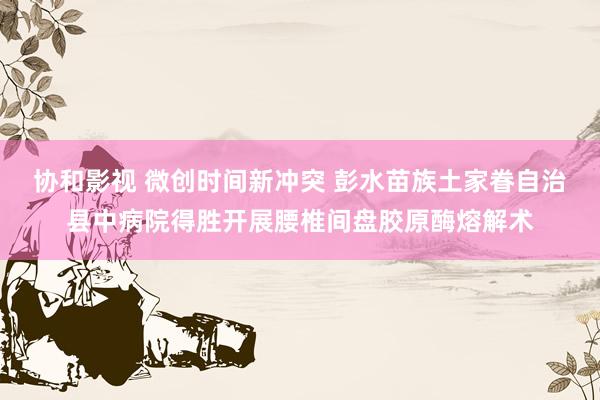 协和影视 微创时间新冲突 彭水苗族土家眷自治县中病院得胜开展腰椎间盘胶原酶熔解术