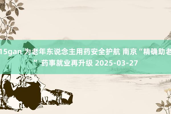 15gan 为老年东说念主用药安全护航 南京“精确助老” 药事就业再升级 2025-03-27