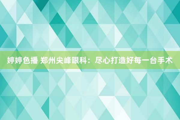 婷婷色播 郑州尖峰眼科：尽心打造好每一台手术