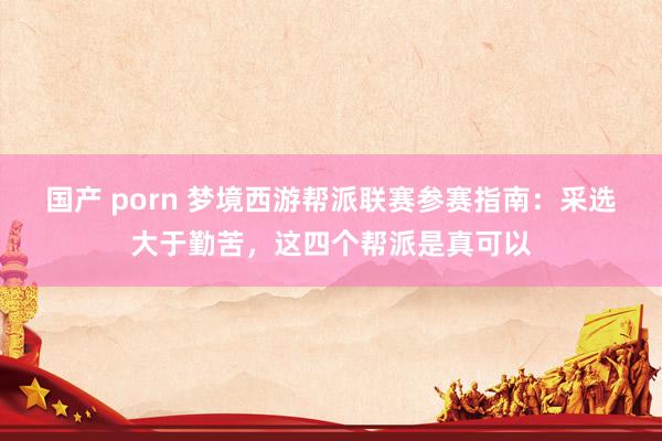 国产 porn 梦境西游帮派联赛参赛指南：采选大于勤苦，这四个帮派是真可以