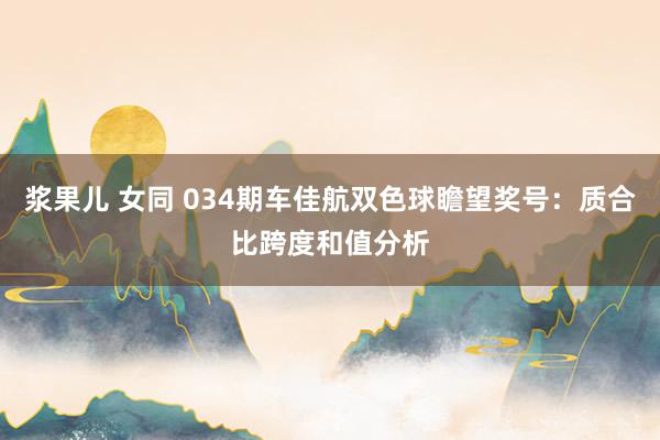 浆果儿 女同 034期车佳航双色球瞻望奖号：质合比跨度和值分析