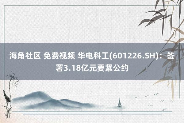 海角社区 免费视频 华电科工(601226.SH)：签署3.18亿元要紧公约